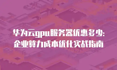 华为云gpu服务器优惠多少：企业算力成本优化实战指南