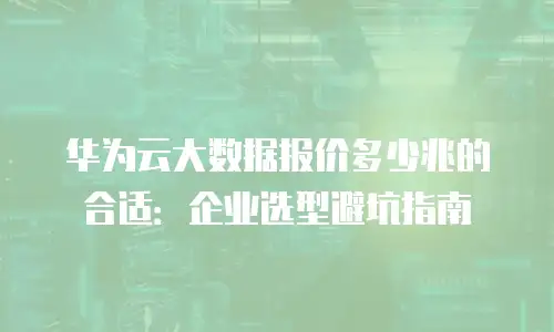 华为云大数据报价多少兆的合适：企业选型避坑指南
