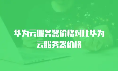 华为云服务器价格对比华为云服务器价格