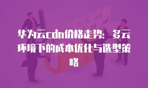 华为云cdn价格走势：多云环境下的成本优化与选型策略