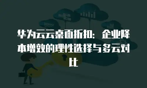 华为云云桌面折扣：企业降本增效的理性选择与多云对比