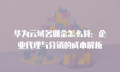华为云域名佣金怎么算：企业代理与分销的成本解析