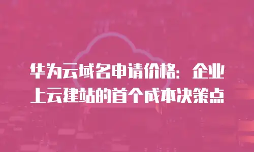 华为云域名申请价格：企业上云建站的首个成本决策点