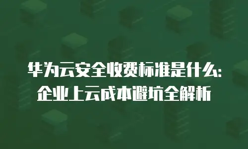 华为云安全收费标准是什么：企业上云成本避坑全解析