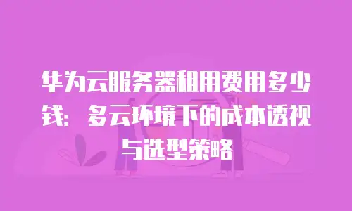 华为云服务器租用费用多少钱：多云环境下的成本透视与选型策略