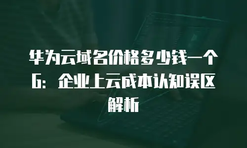 华为云域名价格多少钱一个G：企业上云成本认知误区解析