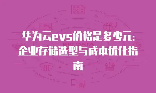 华为云evs价格是多少元：企业存储选型与成本优化指南
