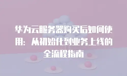 华为云服务器购买后如何使用：从初始化到业务上线的全流程指南