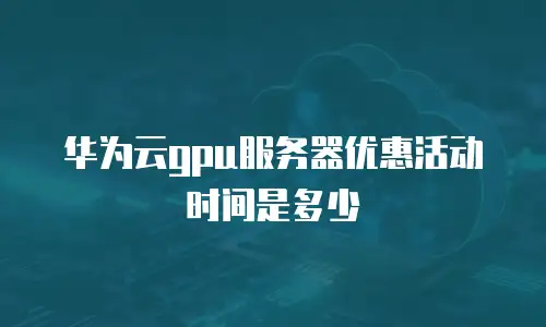华为云gpu服务器优惠活动时间是多少