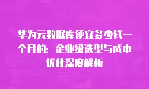 华为云数据库便宜多少钱一个月的：企业级选型与成本优化深度解析