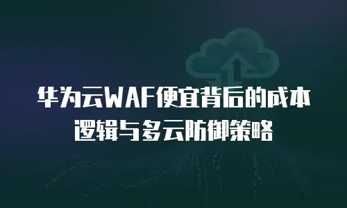 华为云WAF便宜背后的成本逻辑与多云防御策略