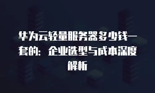 华为云轻量服务器多少钱一套的：企业选型与成本深度解析