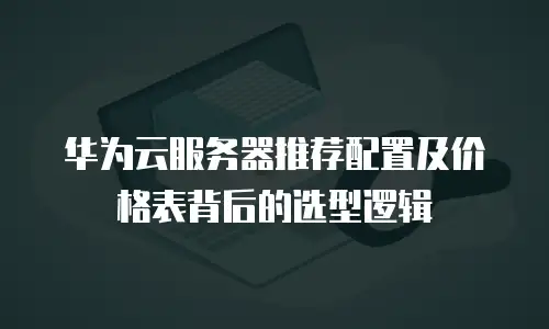 华为云服务器推荐配置及价格表背后的选型逻辑