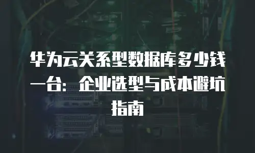 华为云关系型数据库多少钱一台：企业选型与成本避坑指南