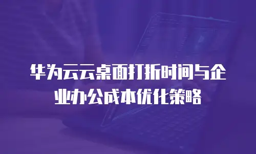 华为云云桌面打折时间与企业办公成本优化策略