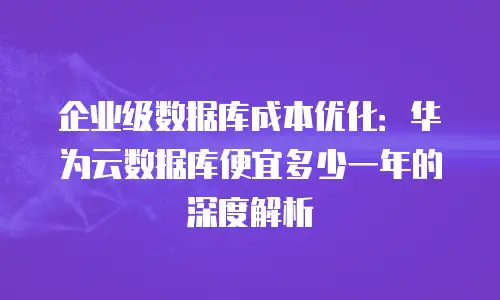 企业级数据库成本优化：华为云数据库便宜多少一年的深度解析