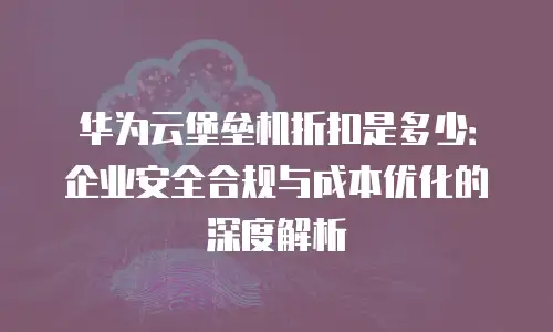华为云堡垒机折扣是多少：企业安全合规与成本优化的深度解析