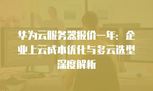 华为云服务器报价一年：企业上云成本优化与多云选型深度解析
