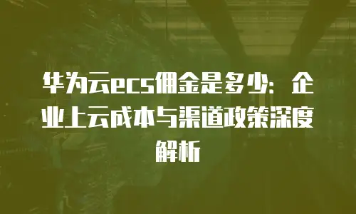 华为云ecs佣金是多少：企业上云成本与渠道政策深度解析