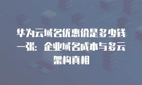 华为云域名优惠价是多少钱一张：企业域名成本与多云架构真相