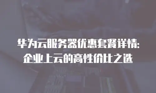 华为云服务器优惠套餐详情：企业上云的高性价比之选