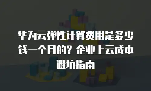 华为云弹性计算费用是多少钱一个月的？企业上云成本避坑指南