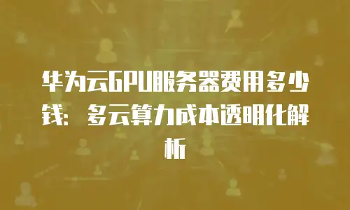 华为云GPU服务器费用多少钱：多云算力成本透明化解析