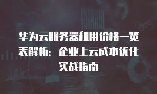 华为云服务器租用价格一览表解析：企业上云成本优化实战指南
