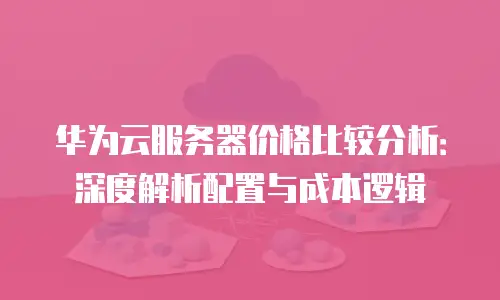 华为云服务器价格比较分析：深度解析配置与成本逻辑