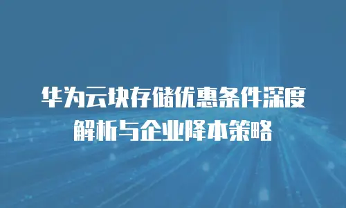 华为云块存储优惠条件深度解析与企业降本策略