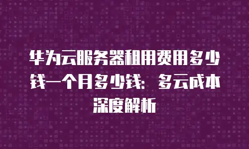 华为云服务器租用费用多少钱一个月多少钱：多云成本深度解析