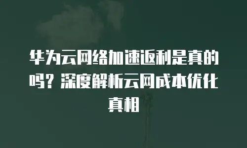 华为云网络加速返利是真的吗？深度解析云网成本优化真相