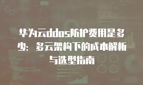 华为云ddos防护费用是多少：多云架构下的成本解析与选型指南