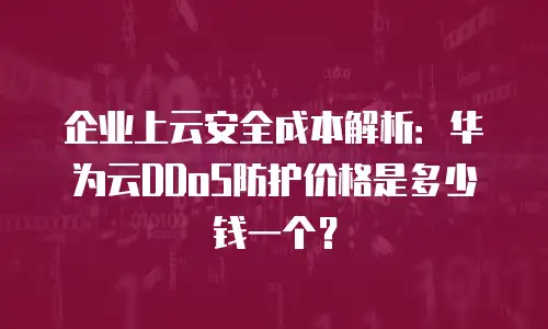 企业上云安全成本解析：华为云DDoS防护价格是多少钱一个？