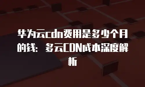 华为云cdn费用是多少个月的钱：多云CDN成本深度解析