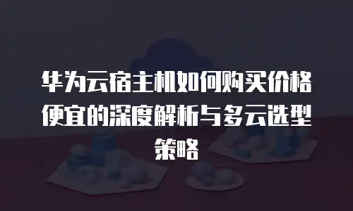 华为云宿主机如何购买价格便宜的深度解析与多云选型策略