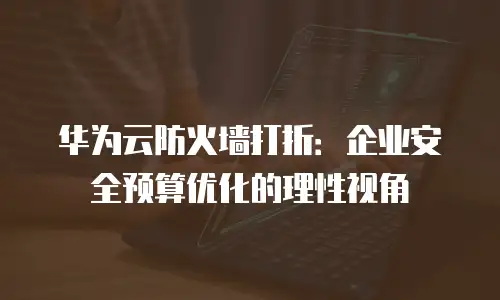 华为云防火墙打折：企业安全预算优化的理性视角