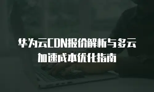 华为云CDN报价解析与多云加速成本优化指南