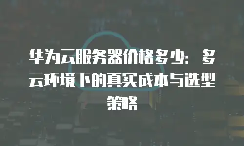 华为云服务器价格多少：多云环境下的真实成本与选型策略