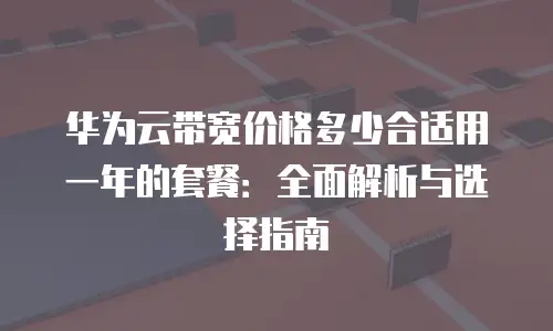 华为云带宽价格多少合适用一年的套餐：全面解析与选择指南