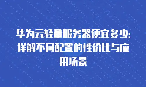 华为云轻量服务器便宜多少：详解不同配置的性价比与应用场景