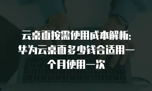 云桌面按需使用成本解析：华为云桌面多少钱合适用一个月使用一次