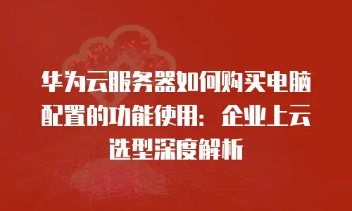 华为云服务器如何购买电脑配置的功能使用：企业上云选型深度解析