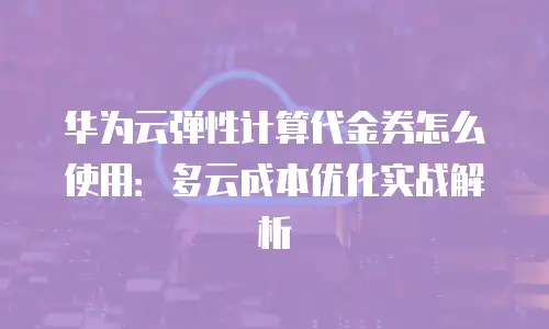 华为云弹性计算代金券怎么使用：多云成本优化实战解析
