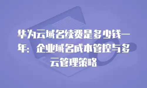 华为云域名续费是多少钱一年：企业域名成本管控与多云管理策略