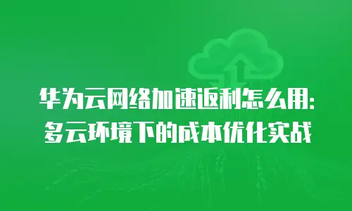 华为云网络加速返利怎么用：多云环境下的成本优化实战