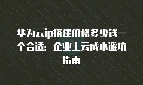 华为云ip搭建价格多少钱一个合适：企业上云成本避坑指南