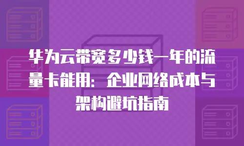 华为云带宽多少钱一年的流量卡能用：企业网络成本与架构避坑指南