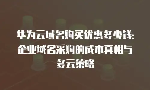 华为云域名购买优惠多少钱：企业域名采购的成本真相与多云策略