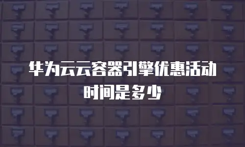 华为云云容器引擎优惠活动时间是多少